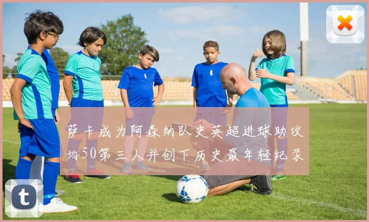 萨卡成为阿森纳队史英超进球助攻均50第三人并创下历史最年轻纪录