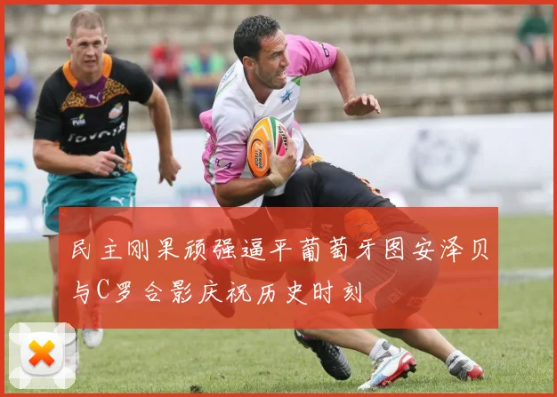 民主刚果顽强逼平葡萄牙图安泽贝与C罗合影庆祝历史时刻