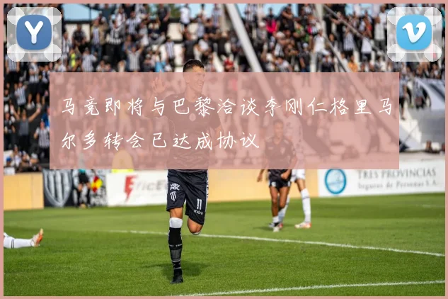 马竞即将与巴黎洽谈李刚仁格里马尔多转会已达成协议