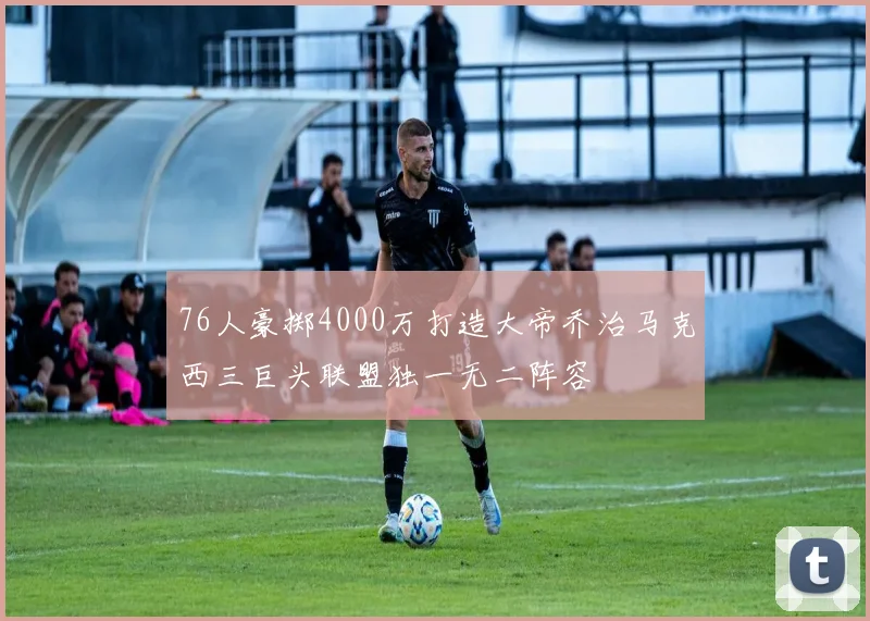 76人豪掷4000万打造大帝乔治马克西三巨头联盟独一无二阵容