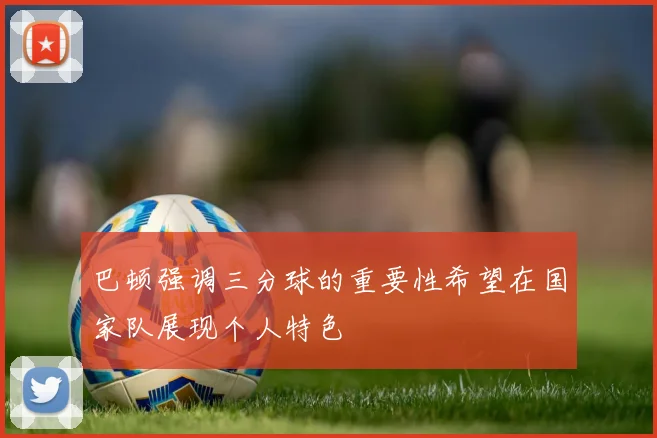 巴顿强调三分球的重要性希望在国家队展现个人特色