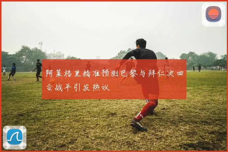 阿莱格里精准预测巴黎与拜仁次回合战平引发热议