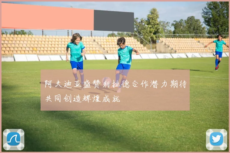 阿夫迪亚盛赞利拉德合作潜力期待共同创造辉煌成就