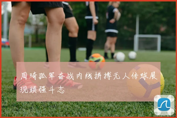 周琦孤军奋战内线拼搏无人传球展现顽强斗志