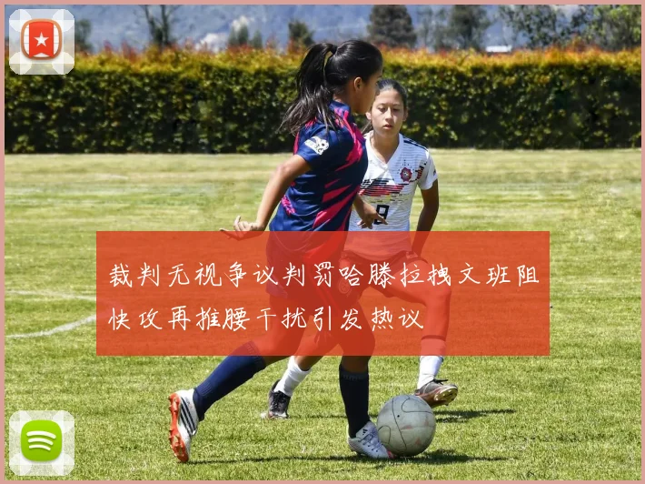 裁判无视争议判罚哈滕拉拽文班阻快攻再推腰干扰引发热议
