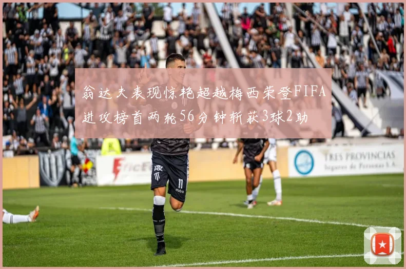翁达夫表现惊艳超越梅西荣登FIFA进攻榜首两轮56分钟斩获3球2助