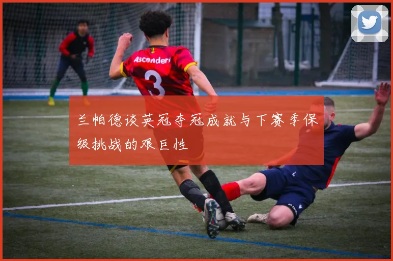 兰帕德谈英冠夺冠成就与下赛季保级挑战的艰巨性
