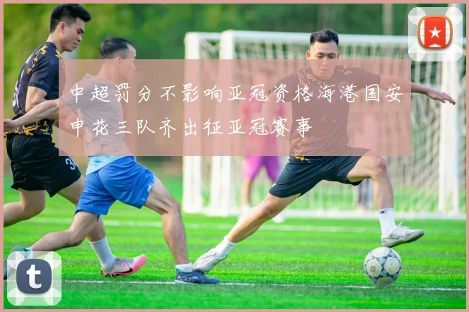 中超罚分不影响亚冠资格海港国安申花三队齐出征亚冠赛事