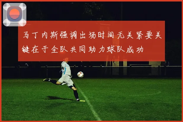 马丁内斯强调出场时间无关紧要关键在于全队共同助力球队成功