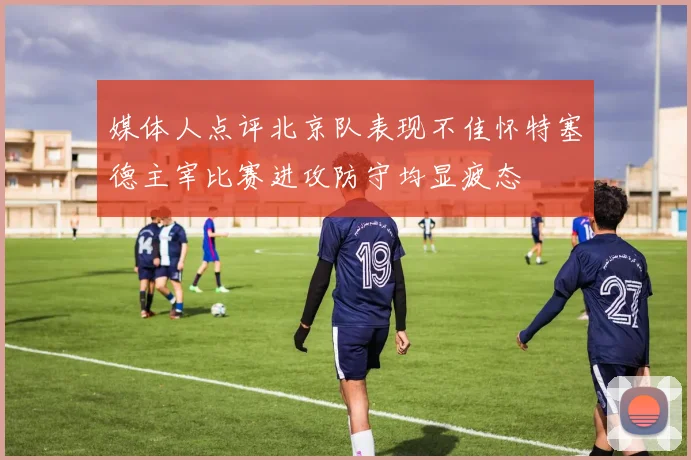 媒体人点评北京队表现不佳怀特塞德主宰比赛进攻防守均显疲态