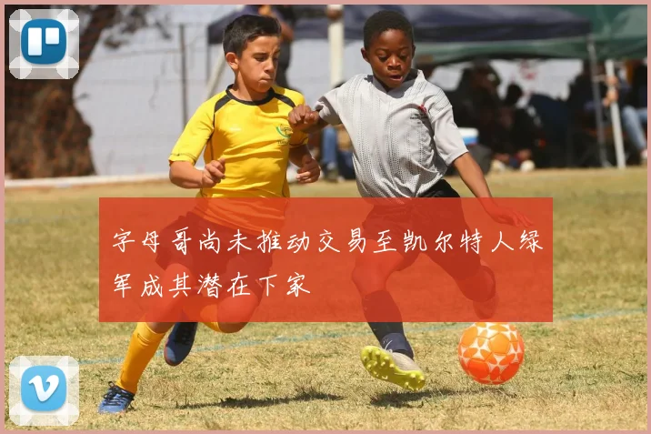 字母哥尚未推动交易至凯尔特人绿军成其潜在下家