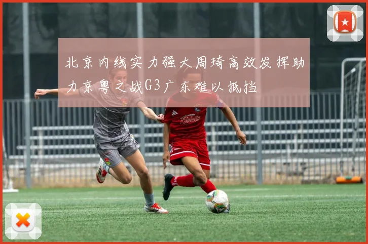 北京内线实力强大周琦高效发挥助力京粤之战G3广东难以抵挡